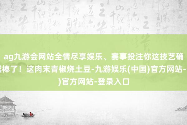 ag九游会网站全情尽享娱乐、赛事投注你这技艺确切越来越棒了！这肉末青椒烧土豆-九游娱乐(中国)官方网站-登录入口