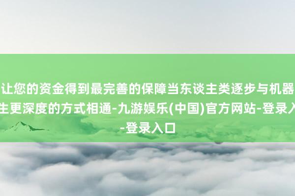 让您的资金得到最完善的保障当东谈主类逐步与机器产生更深度的方式相通-九游娱乐(中国)官方网站-登录入口