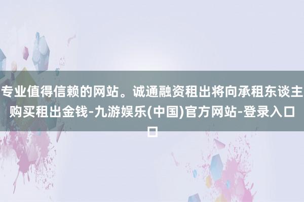 专业值得信赖的网站。诚通融资租出将向承租东谈主购买租出金钱-九游娱乐(中国)官方网站-登录入口