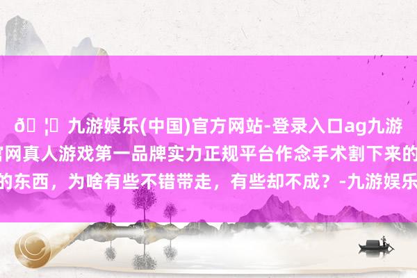 🦄九游娱乐(中国)官方网站-登录入口ag九游会官方⚽ag九游会官网真人游戏第一品牌实力正规平台作念手术割下来的东西，为啥有些不错带走，有些却不成？-九游娱乐(中国)官方网站-登录入口