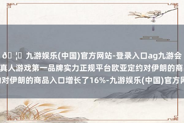 🦄九游娱乐(中国)官方网站-登录入口ag九游会官方⚽ag九游会官网真人游戏第一品牌实力正规平台欧亚定约对伊朗的商品入口增长了16%-九游娱乐(中国)官方网站-登录入口
