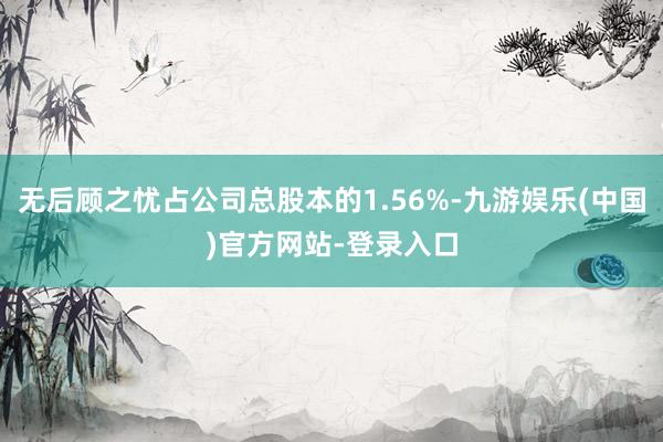 无后顾之忧占公司总股本的1.56%-九游娱乐(中国)官方网站-登录入口