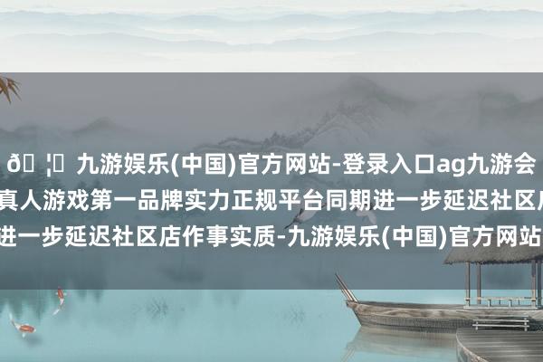 🦄九游娱乐(中国)官方网站-登录入口ag九游会官方⚽ag九游会官网真人游戏第一品牌实力正规平台同期进一步延迟社区店作事实质-九游娱乐(中国)官方网站-登录入口