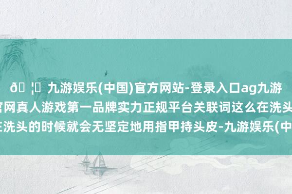 🦄九游娱乐(中国)官方网站-登录入口ag九游会官方⚽ag九游会官网真人游戏第一品牌实力正规平台关联词这么在洗头的时候就会无坚定地用指甲持头皮-九游娱乐(中国)官方网站-登录入口