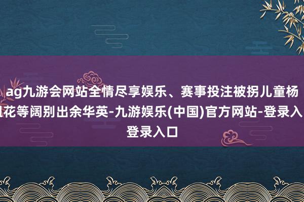ag九游会网站全情尽享娱乐、赛事投注被拐儿童杨妞花等阔别出余华英-九游娱乐(中国)官方网站-登录入口