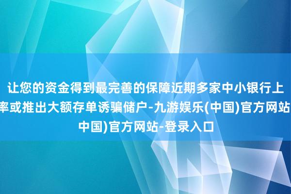 让您的资金得到最完善的保障近期多家中小银行上调入款利率或推出大额存单诱骗储户-九游娱乐(中国)官方网站-登录入口