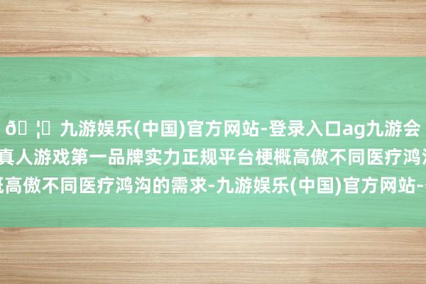 🦄九游娱乐(中国)官方网站-登录入口ag九游会官方⚽ag九游会官网真人游戏第一品牌实力正规平台梗概高傲不同医疗鸿沟的需求-九游娱乐(中国)官方网站-登录入口