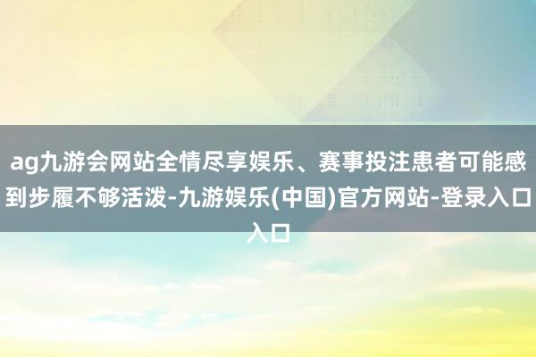 ag九游会网站全情尽享娱乐、赛事投注患者可能感到步履不够活泼-九游娱乐(中国)官方网站-登录入口