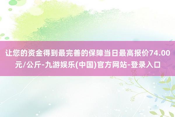 让您的资金得到最完善的保障当日最高报价74.00元/公斤-九游娱乐(中国)官方网站-登录入口