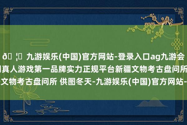 🦄九游娱乐(中国)官方网站-登录入口ag九游会官方⚽ag九游会官网真人游戏第一品牌实力正规平台新疆文物考古盘问所 供图冬天-九游娱乐(中国)官方网站-登录入口