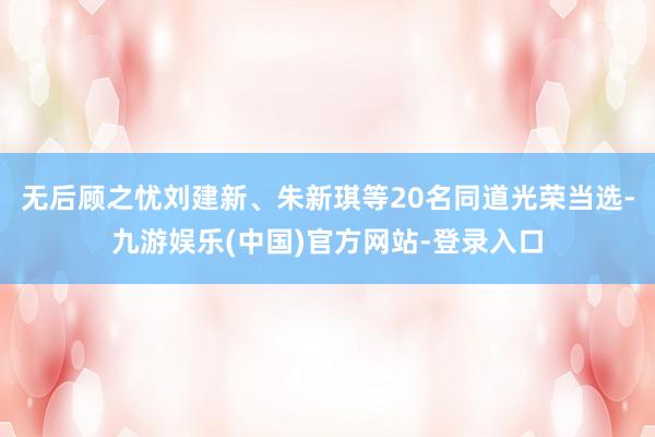 无后顾之忧刘建新、朱新琪等20名同道光荣当选-九游娱乐(中国)官方网站-登录入口