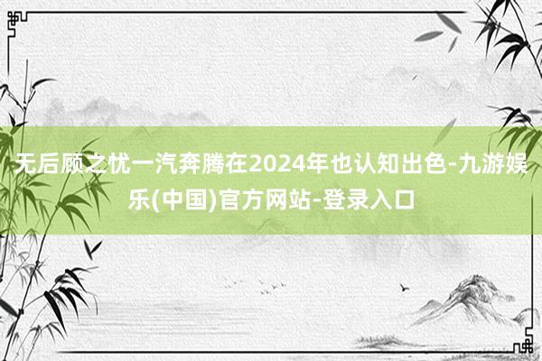 无后顾之忧一汽奔腾在2024年也认知出色-九游娱乐(中国)官方网站-登录入口