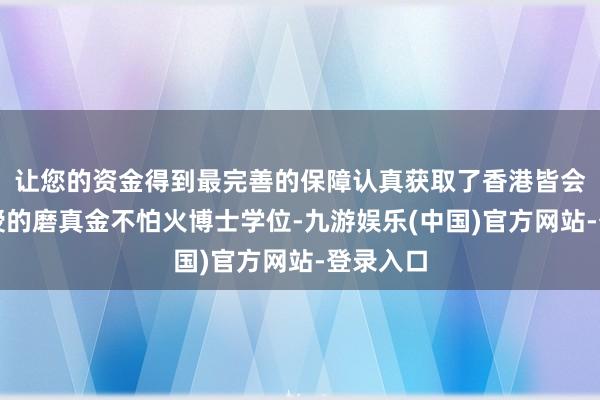 让您的资金得到最完善的保障认真获取了香港皆会大学颁授的磨真金不怕火博士学位-九游娱乐(中国)官方网站-登录入口
