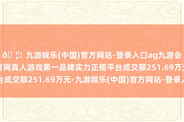 🦄九游娱乐(中国)官方网站-登录入口ag九游会官方⚽ag九游会官网真人游戏第一品牌实力正规平台成交额251.69万元-九游娱乐(中国)官方网站-登录入口