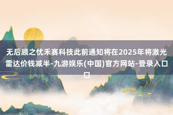 无后顾之忧禾赛科技此前通知将在2025年将激光雷达价钱减半-九游娱乐(中国)官方网站-登录入口