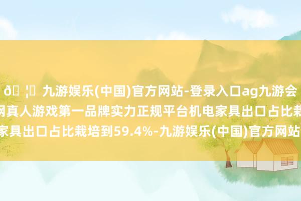 🦄九游娱乐(中国)官方网站-登录入口ag九游会官方⚽ag九游会官网真人游戏第一品牌实力正规平台机电家具出口占比栽培到59.4%-九游娱乐(中国)官方网站-登录入口