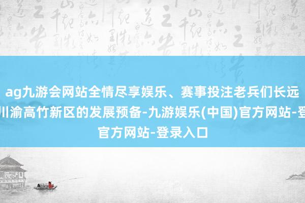 ag九游会网站全情尽享娱乐、赛事投注老兵们长远了解到川渝高竹新区的发展预备-九游娱乐(中国)官方网站-登录入口