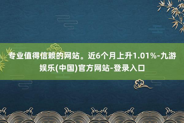 专业值得信赖的网站。近6个月上升1.01%-九游娱乐(中国)官方网站-登录入口