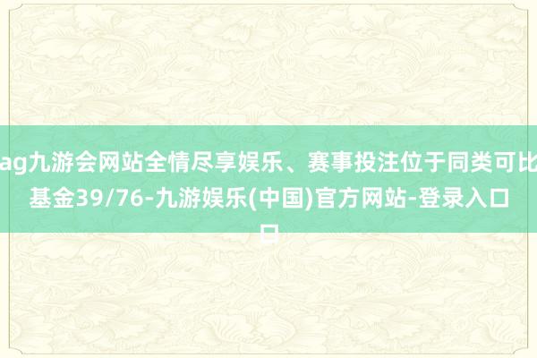 ag九游会网站全情尽享娱乐、赛事投注位于同类可比基金39/76-九游娱乐(中国)官方网站-登录入口