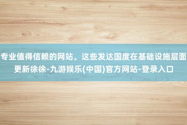 专业值得信赖的网站。这些发达国度在基础设施层面更新徐徐-九游娱乐(中国)官方网站-登录入口