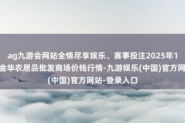 ag九游会网站全情尽享娱乐、赛事投注2025年1月24日浙江金华农居品批发商场价钱行情-九游娱乐(中国)官方网站-登录入口