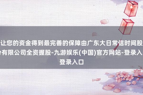 让您的资金得到最完善的保障由广东大日常信时间股份有限公司全资握股-九游娱乐(中国)官方网站-登录入口