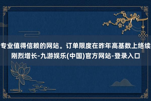 专业值得信赖的网站。订单限度在昨年高基数上络续刚烈增长-九游娱乐(中国)官方网站-登录入口