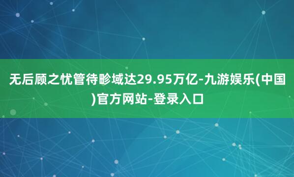 无后顾之忧管待畛域达29.95万亿-九游娱乐(中国)官方网站-登录入口