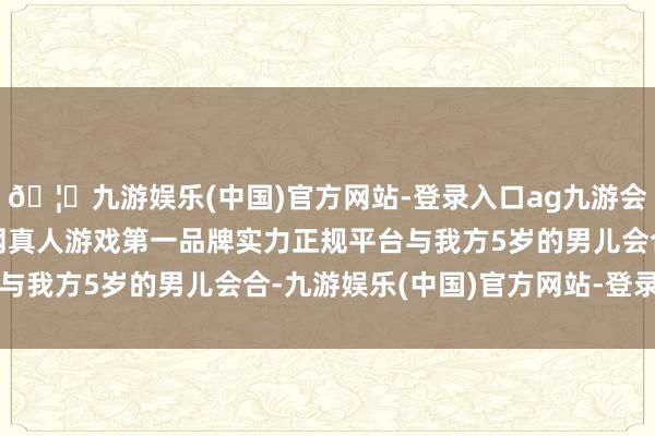 🦄九游娱乐(中国)官方网站-登录入口ag九游会官方⚽ag九游会官网真人游戏第一品牌实力正规平台与我方5岁的男儿会合-九游娱乐(中国)官方网站-登录入口