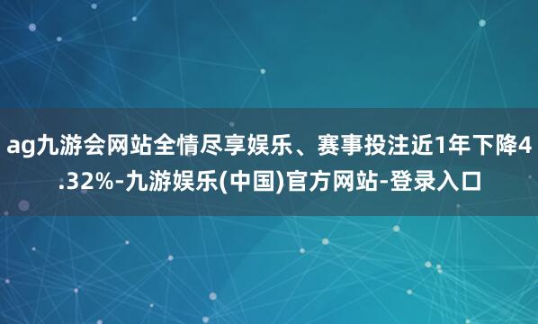 ag九游会网站全情尽享娱乐、赛事投注近1年下降4.32%-九游娱乐(中国)官方网站-登录入口