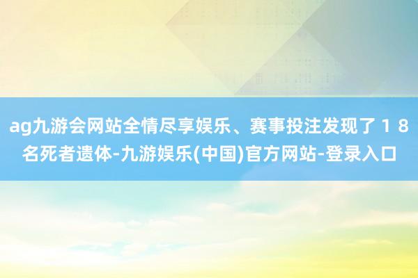 ag九游会网站全情尽享娱乐、赛事投注发现了18名死者遗体-九游娱乐(中国)官方网站-登录入口