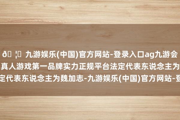 🦄九游娱乐(中国)官方网站-登录入口ag九游会官方⚽ag九游会官网真人游戏第一品牌实力正规平台法定代表东说念主为魏加志-九游娱乐(中国)官方网站-登录入口