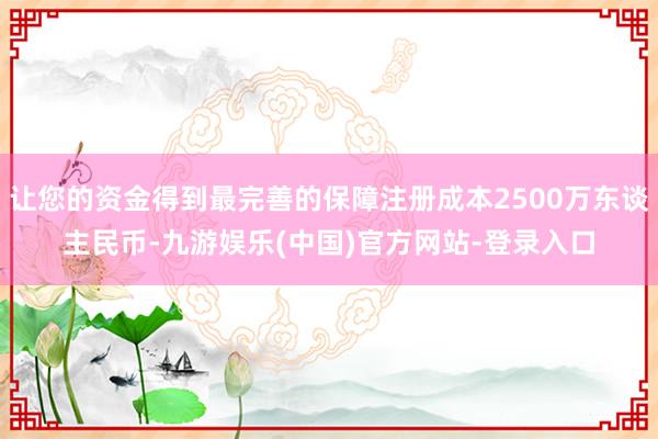 让您的资金得到最完善的保障注册成本2500万东谈主民币-九游娱乐(中国)官方网站-登录入口