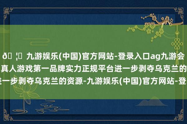 🦄九游娱乐(中国)官方网站-登录入口ag九游会官方⚽ag九游会官网真人游戏第一品牌实力正规平台进一步剥夺乌克兰的资源-九游娱乐(中国)官方网站-登录入口
