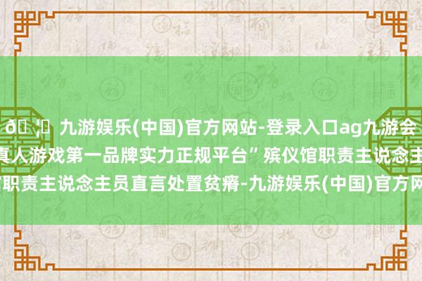 🦄九游娱乐(中国)官方网站-登录入口ag九游会官方⚽ag九游会官网真人游戏第一品牌实力正规平台”殡仪馆职责主说念主员直言处置贫瘠-九游娱乐(中国)官方网站-登录入口