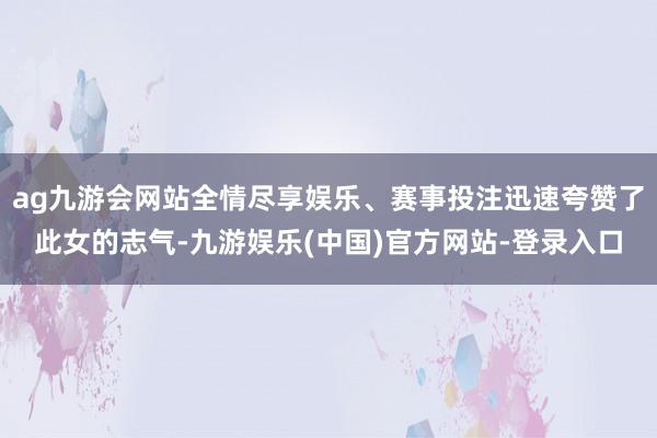 ag九游会网站全情尽享娱乐、赛事投注迅速夸赞了此女的志气-九游娱乐(中国)官方网站-登录入口
