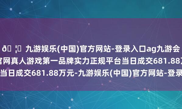 🦄九游娱乐(中国)官方网站-登录入口ag九游会官方⚽ag九游会官网真人游戏第一品牌实力正规平台当日成交681.88万元-九游娱乐(中国)官方网站-登录入口
