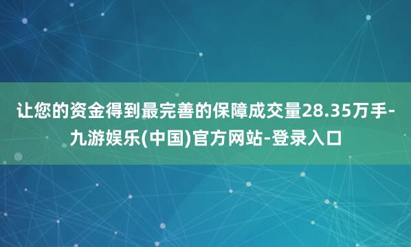 让您的资金得到最完善的保障成交量28.35万手-九游娱乐(中国)官方网站-登录入口