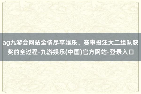 ag九游会网站全情尽享娱乐、赛事投注大二组队获奖的全过程-九游娱乐(中国)官方网站-登录入口
