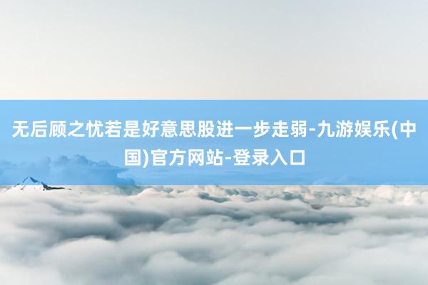 无后顾之忧若是好意思股进一步走弱-九游娱乐(中国)官方网站-登录入口