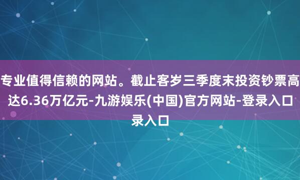 专业值得信赖的网站。截止客岁三季度末投资钞票高达6.36万亿元-九游娱乐(中国)官方网站-登录入口