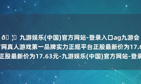 🦄九游娱乐(中国)官方网站-登录入口ag九游会官方⚽ag九游会官网真人游戏第一品牌实力正规平台正股最新价为17.63元-九游娱乐(中国)官方网站-登录入口