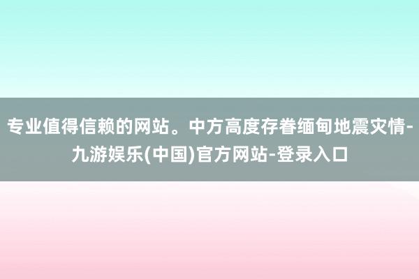 专业值得信赖的网站。中方高度存眷缅甸地震灾情-九游娱乐(中国)官方网站-登录入口