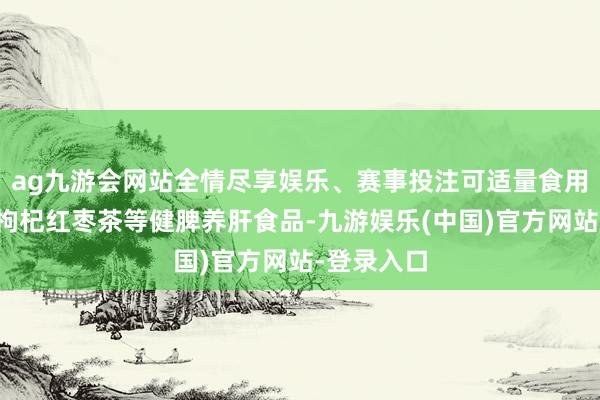 ag九游会网站全情尽享娱乐、赛事投注可适量食用山药粥、枸杞红枣茶等健脾养肝食品-九游娱乐(中国)官方网站-登录入口