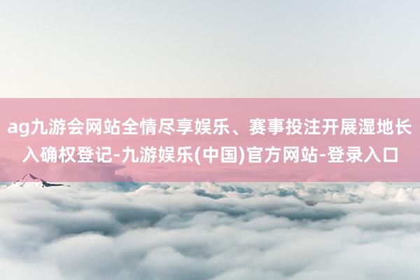 ag九游会网站全情尽享娱乐、赛事投注开展湿地长入确权登记-九游娱乐(中国)官方网站-登录入口