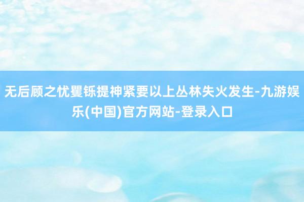 无后顾之忧矍铄提神紧要以上丛林失火发生-九游娱乐(中国)官方网站-登录入口