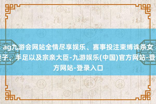 ag九游会网站全情尽享娱乐、赛事投注束缚诛杀女儿、妻子、手足以及宗亲大臣-九游娱乐(中国)官方网站-登录入口