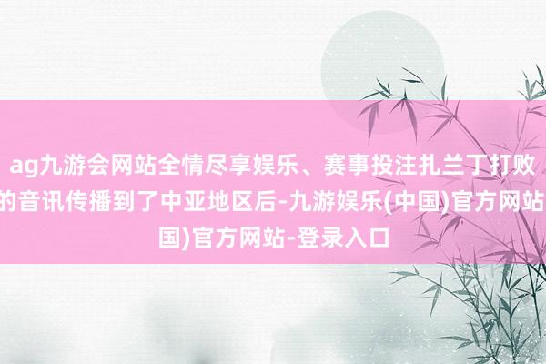 ag九游会网站全情尽享娱乐、赛事投注扎兰丁打败蒙古马队的音讯传播到了中亚地区后-九游娱乐(中国)官方网站-登录入口