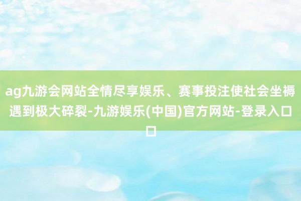 ag九游会网站全情尽享娱乐、赛事投注使社会坐褥遇到极大碎裂-九游娱乐(中国)官方网站-登录入口