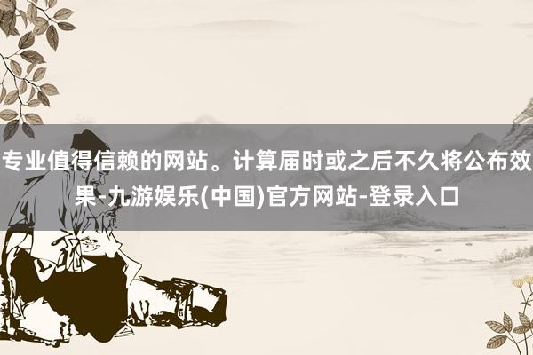专业值得信赖的网站。计算届时或之后不久将公布效果-九游娱乐(中国)官方网站-登录入口